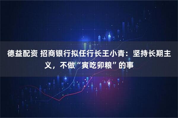 德益配资 招商银行拟任行长王小青：坚持长期主义，不做“寅吃卯粮”的事