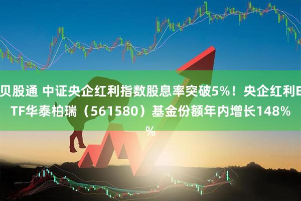 贝股通 中证央企红利指数股息率突破5%！央企红利ETF华泰柏瑞（561580）基金份额年内增长148%