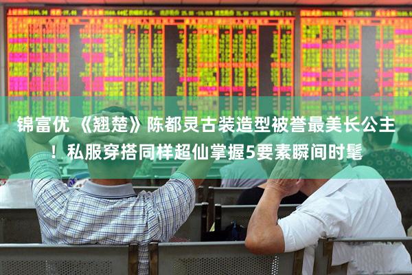 锦富优 《翘楚》陈都灵古装造型被誉最美长公主！私服穿搭同样超仙掌握5要素瞬间时髦