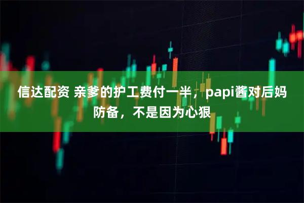 信达配资 亲爹的护工费付一半，papi酱对后妈防备，不是因为心狠