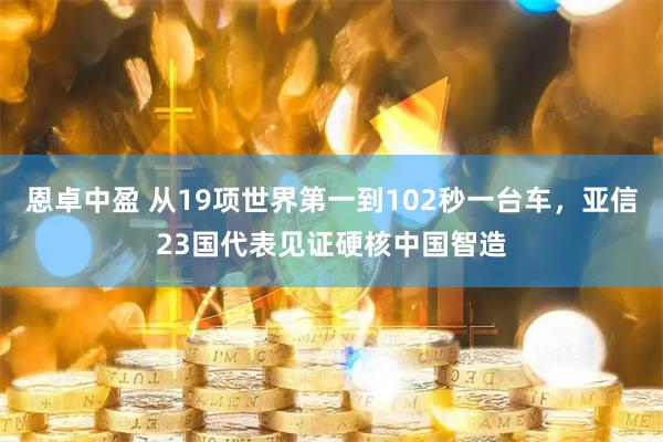 恩卓中盈 从19项世界第一到102秒一台车，亚信23国代表见证硬核中国智造