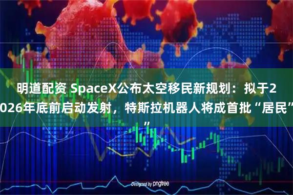 明道配资 SpaceX公布太空移民新规划：拟于2026年底前启动发射，特斯拉机器人将成首批“居民”