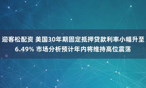 迎客松配资 美国30年期固定抵押贷款利率小幅升至6.49% 市场分析预计年内将维持高位震荡