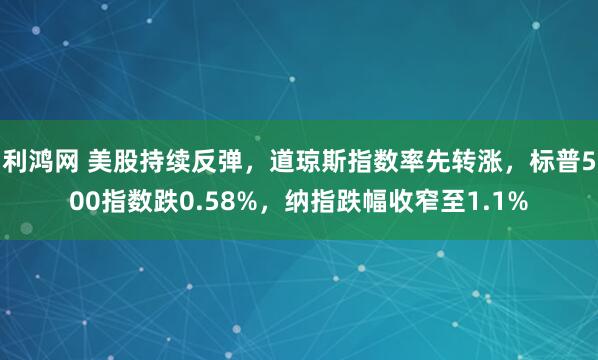 利鸿网 美股持续反弹，道琼斯指数率先转涨，标普500指数跌0.58%，纳指跌幅收窄至1.1%
