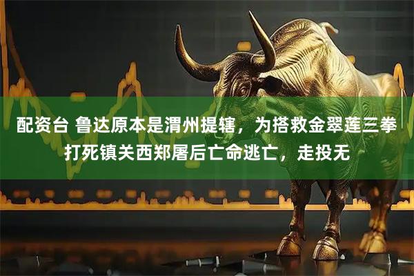 配资台 鲁达原本是渭州提辖，为搭救金翠莲三拳打死镇关西郑屠后亡命逃亡，走投无