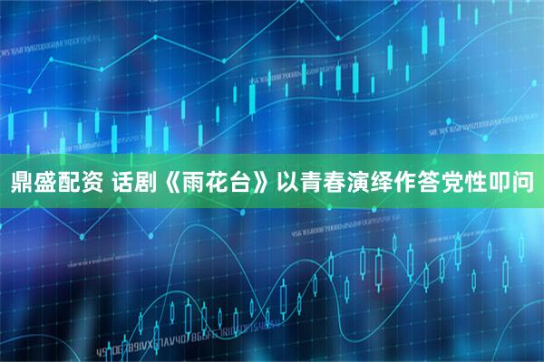鼎盛配资 话剧《雨花台》以青春演绎作答党性叩问
