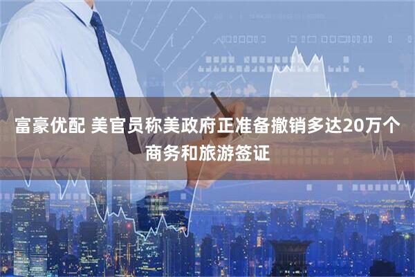富豪优配 美官员称美政府正准备撤销多达20万个商务和旅游签证