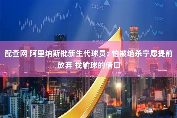 配查网 阿里纳斯批新生代球员: 怕被绝杀宁愿提前放弃 找输球的借口