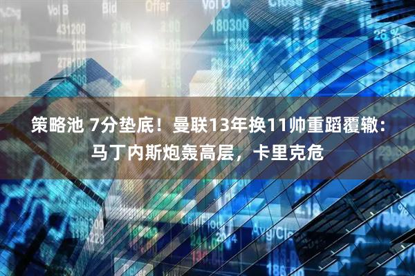 策略池 7分垫底！曼联13年换11帅重蹈覆辙：马丁内斯炮轰高层，卡里克危